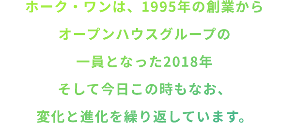 ホーク・ワンは、1995年の創業からオープンハウスグループの一員となった2018年そして今日この時もなお、変化と進化を繰り返しています。