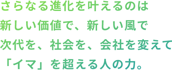 さらなる進化を叶えるのは新しい価値を、新しい風を時代に、、社会に、会社に届け"その先"を築く人の力。